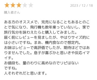 ある方のオススメで、完売になることもあるとのことで気になり、飛行機も数年乗っていないし、家で旅行気分を味わえたらと購入してみました。 届く前にレビューを見ましたが、やはりサイズ的には小さいですね。まあ、機内食なので想定内。 お味はレビューで高評価でしたが、期待ほどではありませんでした。息子が喜ぶかと思いきや反応イマイチ。 お値段も、量のわりに高めなのでリピはないですね。 人それぞれだと思います。